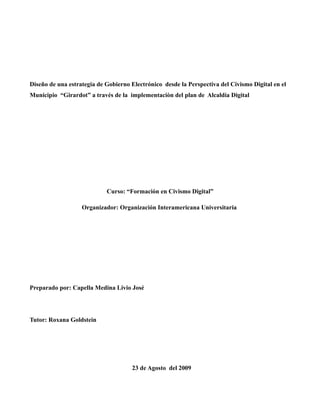 Diseño de una estrategia de Gobierno Electrónico desde la Perspectiva del Civismo Digital en el
Municipio “Girardot” a través de la implementaciòn del plan de Alcaldía Digital




                            Curso: “Formación en Civismo Digital”

                   Organizador: Organización Interamericana Universitaria




Preparado por: Capella Medina Livio José




Tutor: Roxana Goldstein




                                     23 de Agosto del 2009
 