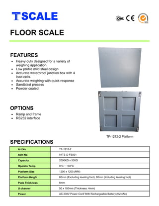 • Heavy duty designed for a variety of
weighing application.
• Low profile mild steel design
• Accurate waterproof junction box with 4
load cells.
• Accurate weighing with quick response
• Sandblast process
• Powder coated
and durability
FEATURES
FLOOR SCALE
• Ramp and frame
• RS232 interface
OPTIONS
SPECIFICATIONS
TF-1212-2 Platform
Art No TF-1212-2
Item No 01TS-D-FS001
Capacity 2000KG x 500G
Operate Temp 0°C ~ +40°C
Platform Size 1200 x 1200 (MM)
Platform Height 60mm (Excluding leveling foot), 80mm (Including leveling foot)
Plate Thickness 6mm
U channel 50 x 180mm (Thickness: 4mm)
Power AC 230V Power Cord With Rechargeable Battery (6V/4Ah)
 