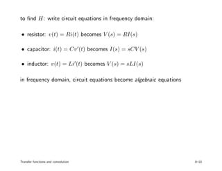 to ﬁnd H: write circuit equations in frequency domain:
• resistor: v(t) = Ri(t) becomes V (s) = RI(s)
• capacitor: i(t) = Cv (t) becomes I(s) = sCV (s)
• inductor: v(t) = Li (t) becomes V (s) = sLI(s)
in frequency domain, circuit equations become algebraic equations
Transfer functions and convolution 8–10
 