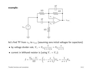 example:
PSfrag replacements
vin
vout
1Ω
1Ω
1Ω
1F
1F
v−
v+
let’s ﬁnd TF from vin to vout (assuming zero initial voltages for capacitors)
• by voltage divider rule, V+ = Vin
1
1 + 1/s
= Vin
s
s + 1
• current in lefthand resistor is (using V− = V+):
I =
Vin − V−
1Ω
= 1 −
s
s + 1
Vin =
1
s + 1
Vin
Transfer functions and convolution 8–11
 