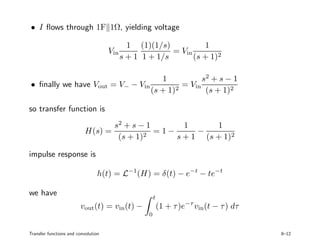 • I ﬂows through 1F 1Ω, yielding voltage
Vin
1
s + 1
(1)(1/s)
1 + 1/s
= Vin
1
(s + 1)2
• ﬁnally we have Vout = V− − Vin
1
(s + 1)2
= Vin
s2
+ s − 1
(s + 1)2
so transfer function is
H(s) =
s2
+ s − 1
(s + 1)2
= 1 −
1
s + 1
−
1
(s + 1)2
impulse response is
h(t) = L−1
(H) = δ(t) − e−t
− te−t
we have
vout(t) = vin(t) −
t
0
(1 + τ)e−τ
vin(t − τ) dτ
Transfer functions and convolution 8–12
 
