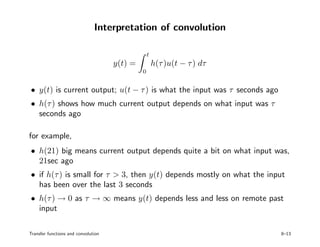 Interpretation of convolution
y(t) =
t
0
h(τ)u(t − τ) dτ
• y(t) is current output; u(t − τ) is what the input was τ seconds ago
• h(τ) shows how much current output depends on what input was τ
seconds ago
for example,
• h(21) big means current output depends quite a bit on what input was,
21sec ago
• if h(τ) is small for τ > 3, then y(t) depends mostly on what the input
has been over the last 3 seconds
• h(τ) → 0 as τ → ∞ means y(t) depends less and less on remote past
input
Transfer functions and convolution 8–13
 