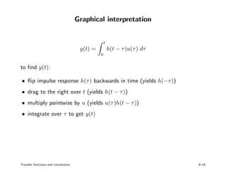 Graphical interpretation
y(t) =
t
0
h(t − τ)u(τ) dτ
to ﬁnd y(t):
• ﬂip impulse response h(τ) backwards in time (yields h(−τ))
• drag to the right over t (yields h(t − τ))
• multiply pointwise by u (yields u(τ)h(t − τ))
• integrate over τ to get y(t)
Transfer functions and convolution 8–14
 