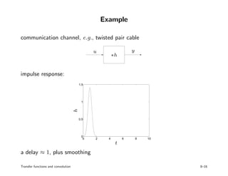 Example
communication channel, e.g., twisted pair cable
PSfrag replacements
u y
∗h
impulse response:
0 2 4 6 8 10
0
0.5
1
1.5
PSfrag replacements
t
h
a delay ≈ 1, plus smoothing
Transfer functions and convolution 8–16
 