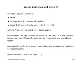 Linear time-invariant systems
consider a system A which is
• linear
• time-invariant (commutes with delays)
• causal (y(t) depends only on u(τ) for 0 ≤ τ ≤ t)
called a linear time-invariant (LTI) causal system
we have seen that any convolution system is LTI and causal; the converse
is also true: any LTI causal system can be represented by a convolution
system
convolution/transfer function representation gives universal description for
LTI causal systems
(precise statement & proof is not simple . . . )
Transfer functions and convolution 8–19
 
