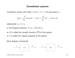 Convolution systems
convolution system with input u (u(t) = 0, t < 0) and output y:
y(t) =
t
0
h(τ)u(t − τ) dτ =
t
0
h(t − τ)u(τ) dτ
abbreviated: y = h ∗ u
in the frequency domain: Y (s) = H(s)U(s)
• H is called the transfer function (TF) of the system
• h is called the impulse response of the system
block diagram notation(s):
PSfrag replacements
u y u y
∗ h H
Transfer functions and convolution 8–2
 
