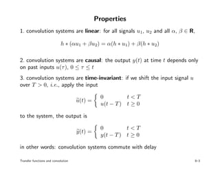 Properties
1. convolution systems are linear: for all signals u1, u2 and all α, β ∈ R,
h ∗ (αu1 + βu2) = α(h ∗ u1) + β(h ∗ u2)
2. convolution systems are causal: the output y(t) at time t depends only
on past inputs u(τ), 0 ≤ τ ≤ t
3. convolution systems are time-invariant: if we shift the input signal u
over T > 0, i.e., apply the input
u(t) =
0 t < T
u(t − T) t ≥ 0
to the system, the output is
y(t) =
0 t < T
y(t − T) t ≥ 0
in other words: convolution systems commute with delay
Transfer functions and convolution 8–3
 