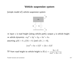 Vehicle suspension system
(simple model of) vehicle suspension system:
PSfrag replacements
u
y
m
k b
• input u is road height (along vehicle path); output y is vehicle height
• vehicle dynamics: my + by + ky = bu + ku
assuming y(0) = 0, y (0) = 0, (and u(0−) = 0),
(ms2
+ bs + k)Y = (bs + k)U
TF from road height to vehicle height is H(s) =
bs + k
ms2 + bs + k
Transfer functions and convolution 8–7
 