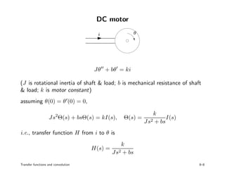 DC motor
PSfrag replacements
i θ
Jθ + bθ = ki
(J is rotational inertia of shaft & load; b is mechanical resistance of shaft
& load; k is motor constant)
assuming θ(0) = θ (0) = 0,
Js2
Θ(s) + bsΘ(s) = kI(s), Θ(s) =
k
Js2 + bs
I(s)
i.e., transfer function H from i to θ is
H(s) =
k
Js2 + bs
Transfer functions and convolution 8–8
 