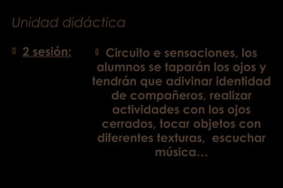Unidad didáctica
 2 sesión:  Circuito e sensaciones, los
alumnos se taparán los ojos y
tendrán que adivinar identidad
de compañeros, realizar
actividades con los ojos
cerrados, tocar objetos con
diferentes texturas, escuchar
música…
 