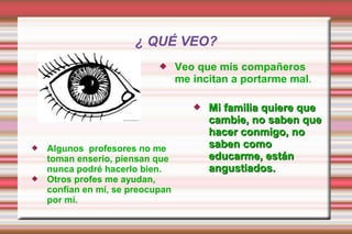 ¿ QUÉ VEO?
 Veo que mis compañeros
me incitan a portarme mal.
 Mi familia quiere queMi familia quiere que
cambie, no saben quecambie, no saben que
hacer conmigo, nohacer conmigo, no
saben comosaben como
educarme, estáneducarme, están
angustiados.angustiados.
 Algunos profesores no me
toman enserio, piensan que
nunca podré hacerlo bien.
 Otros profes me ayudan,
confían en mí, se preocupan
por mí.
 