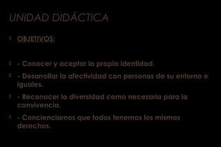 UNIDAD DIDÁCTICA
 OBJETIVOS:
 - Conocer y aceptar la propia identidad.
 - Desarrollar la afectividad con personas de su entorno e
iguales.
 - Reconocer la diversidad como necesaria para la
convivencia.
 - Concienciarnos que todos tenemos los mismos
derechos.
 