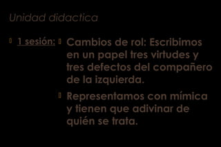 Unidad didactica
 1 sesión:  Cambios de rol: Escribimos
en un papel tres virtudes y
tres defectos del compañero
de la izquierda.
 Representamos con mímica
y tienen que adivinar de
quién se trata.
 