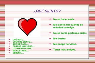 ¿QUÉ SIENTO?
 QUÉ NOTO....
 CÓMO ME SIENTO....
 QUÉ ME PASA....
 PORQUE NO PUEDO....
 LO INTENTO PERO....
 ME GUSTARIA....
 DEBERÍA....
 No se hacer nada.
 Me siento mal cuando se
enfadan conmigo.
 No se como portarme mejor.
 Me frustro.
 Me pongo nervioso.
 Tener más amigos.
 