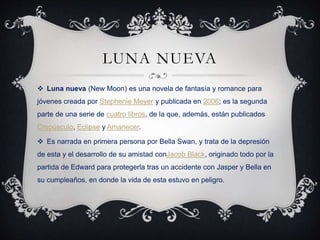 LUNA NUEVA
 Luna nueva (New Moon) es una novela de fantasía y romance para
jóvenes creada por Stephenie Meyer y publicada en 2006; es la segunda
parte de una serie de cuatro libros, de la que, además, están publicados
Crepúsculo, Eclipse y Amanecer.
 Es narrada en primera persona por Bella Swan, y trata de la depresión
de esta y el desarrollo de su amistad conJacob Black, originado todo por la
partida de Edward para protegerla tras un accidente con Jasper y Bella en
su cumpleaños, en donde la vida de esta estuvo en peligro.
 