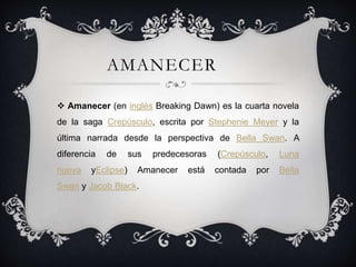 AMANECER
 Amanecer (en inglés Breaking Dawn) es la cuarta novela
de la saga Crepúsculo, escrita por Stephenie Meyer y la
última narrada desde la perspectiva de Bella Swan. A
diferencia de sus predecesoras (Crepúsculo, Luna
nueva yEclipse) Amanecer está contada por Bella
Swan y Jacob Black.
 