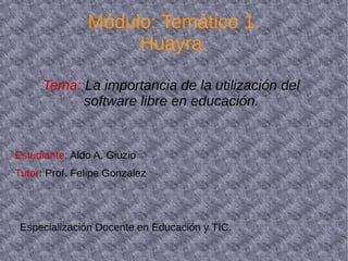 Módulo: Temático 1. 
Huayra. 
Tema: La importancia de la utilización del 
software libre en educación. 
Estudiante: Aldo A. Giuzio 
Tutor: Prof. Felipe Gonzalez 
Especialización Docente en Educación y TIC. 
 