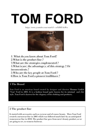 https://www.youtube.com/watch?v=zsXIDZ-hsW0
1/The Brand
Tom Ford is an american brand created by designer and director Thomas Carlyle
"Tom" Ford in 2004. It is a fashion brand quite known for its minimal and chic
style. Tom Ford is known for the elegancy of his clothing and products.
	
  
1/ What do you know about Tom Ford?
2/What is the product line ?
3/What are the strategies emplemented ?
4/What is(are) the advantage(s) of this strategy ? Or
inconvenients ?
5/Who are the key people at Tom Ford ?
6/How is Tom Ford a pioneer/trailblazer ?
2/The product line
It started with accessories such as eyewear and of course beauty. Then Tom Ford
created a menswear line in 2005 which was followed much later by an anticipated
womenswear line in 2010. The product line goes from men’s beauty product, as we
are going to see, to womens footwear.
 