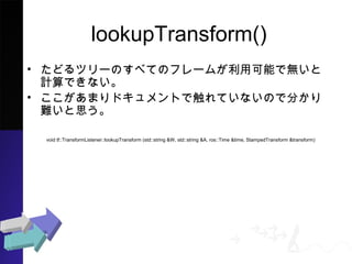lookupTransform()
? ɤĥ`Τ٤ƤΥե`बÿܤǟoӋ
Ǥʤ
? ޤɥȤǴƤʤΤǷ֤y
˼
void tf::TransformListener::lookupTransform (std::string &W, std::string &A, ros::Time &time, StampedTransform &transform)
 
