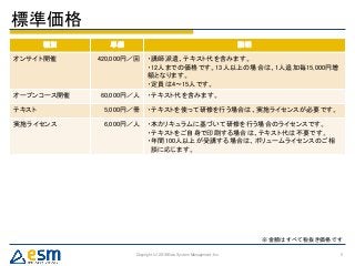 種別 単価 説明
オンサイト開催 420,000円／回 ・講師派遣、テキスト代を含みます。
・12人までの価格です。13人以上の場合は、1人追加毎15,000円増
額となります。
・定員は4～15人です。
オープンコース開催 60,000円／人 ・テキスト代を含みます。
テキスト 5,000円／冊 ・テキストを使って研修を行う場合は、実施ライセンスが必要です。
実施ライセンス 6,000円／人 ・本カリキュラムに基づいて研修を行う場合のライセンスです。
・テキストをご自身で印刷する場合は、テキスト代は不要です。
・年間100人以上が受講する場合は、ボリュームライセンスのご相
談に応じます。
標準価格
Copyright (c) 2016 Eiwa System Management, Inc. 5
※金額はすべて税抜き価格です
 