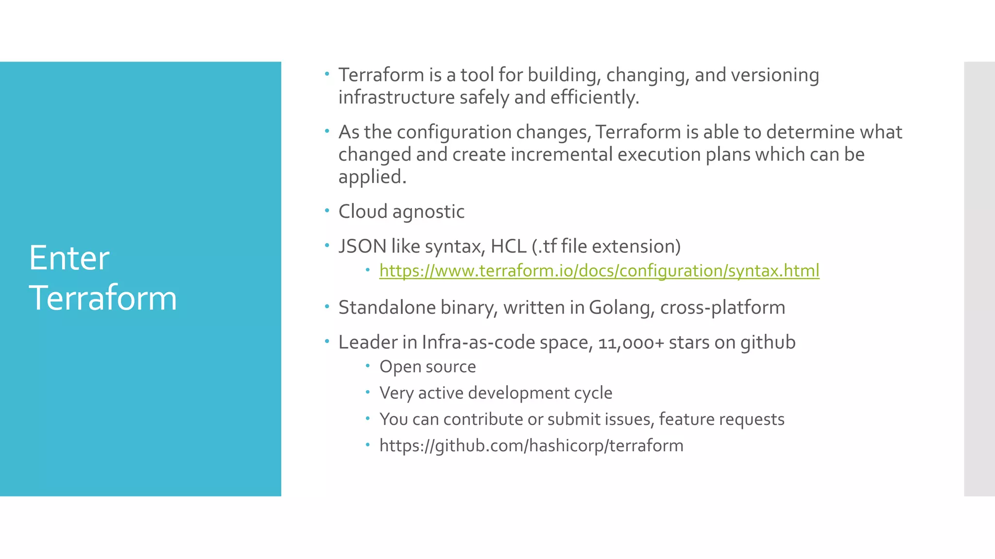Enter
Terraform
 Terraform is a tool for building, changing, and versioning
infrastructure safely and efficiently.
 As the configuration changes,Terraform is able to determine what
changed and create incremental execution plans which can be
applied.
 Cloud agnostic
 JSON like syntax, HCL (.tf file extension)
 https://www.terraform.io/docs/configuration/syntax.html
 Standalone binary, written in Golang, cross-platform
 Leader in Infra-as-code space, 11,000+ stars on github
 Open source
 Very active development cycle
 You can contribute or submit issues, feature requests
 https://github.com/hashicorp/terraform
 