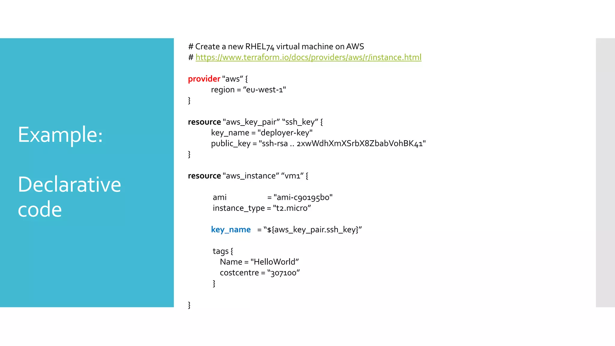 Example:
Declarative
code
#Create a new RHEL74 virtual machine onAWS
# https://www.terraform.io/docs/providers/aws/r/instance.html
provider "aws” {
region = ”eu-west-1"
}
resource "aws_key_pair” “ssh_key” {
key_name = "deployer-key"
public_key = "ssh-rsa .. 2xwWdhXmXSrbX8ZbabVohBK41"
}
resource "aws_instance” ”vm1” {
ami = "ami-c90195b0"
instance_type = "t2.micro”
key_name = “${aws_key_pair.ssh_key}”
tags {
Name = "HelloWorld”
costcentre = “307100”
}
}
 