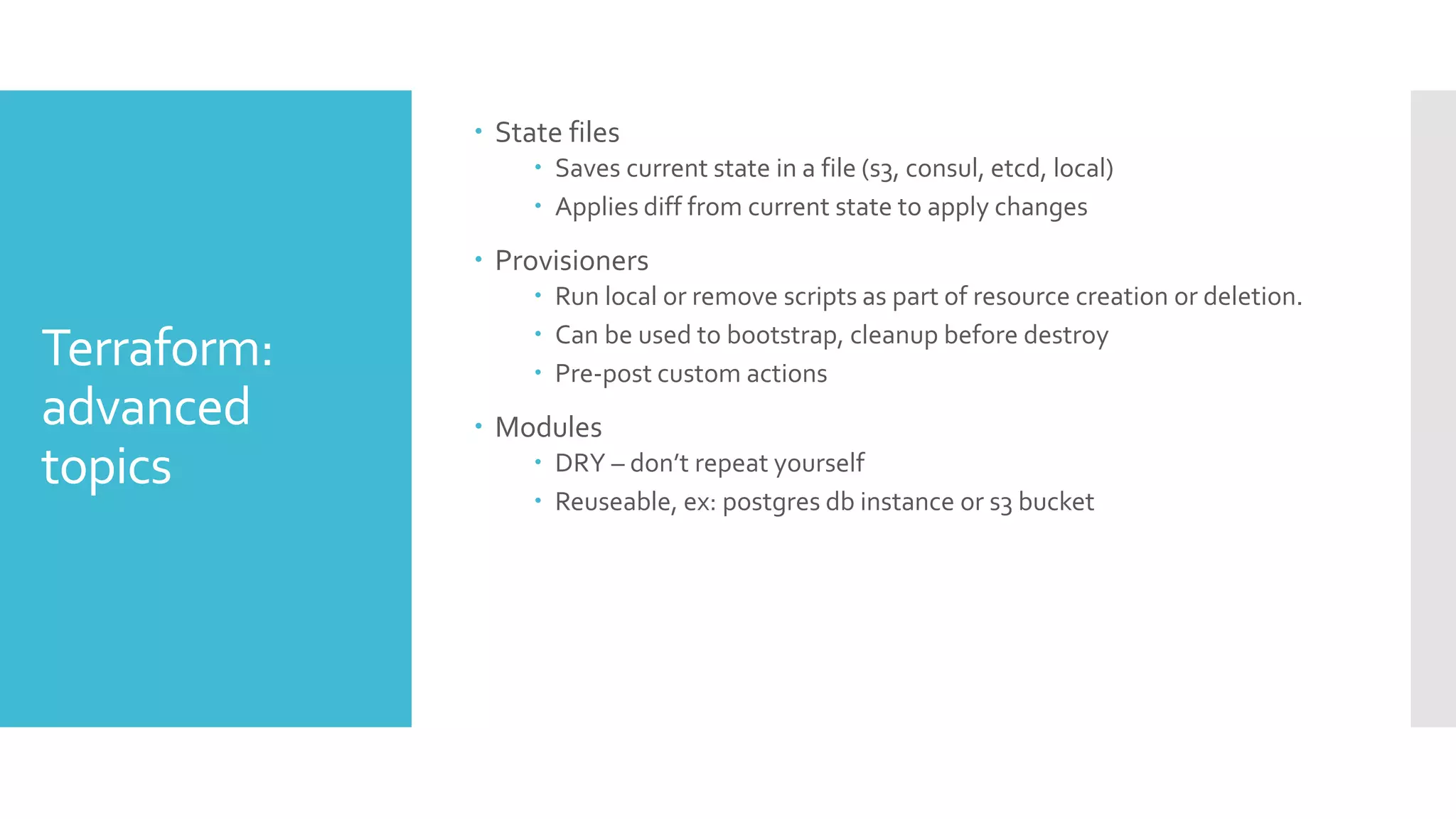 Terraform:
advanced
topics
 State files
 Saves current state in a file (s3, consul, etcd, local)
 Applies diff from current state to apply changes
 Provisioners
 Run local or remove scripts as part of resource creation or deletion.
 Can be used to bootstrap, cleanup before destroy
 Pre-post custom actions
 Modules
 DRY – don’t repeat yourself
 Reuseable, ex: postgres db instance or s3 bucket
 
