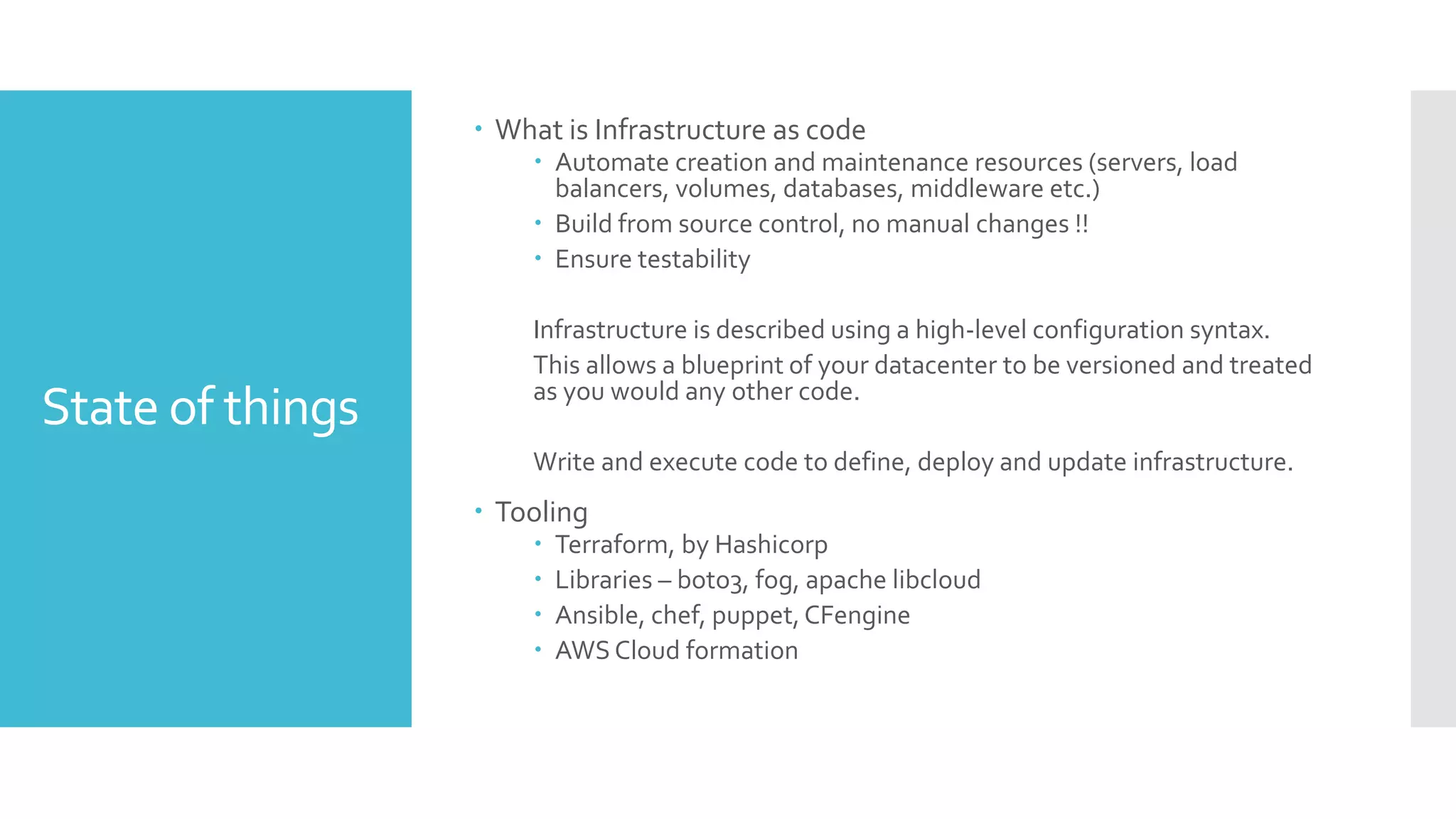 State of things
 What is Infrastructure as code
 Automate creation and maintenance resources (servers, load
balancers, volumes, databases, middleware etc.)
 Build from source control, no manual changes !!
 Ensure testability
Infrastructure is described using a high-level configuration syntax.
This allows a blueprint of your datacenter to be versioned and treated
as you would any other code.
Write and execute code to define, deploy and update infrastructure.
 Tooling
 Terraform, by Hashicorp
 Libraries – boto3, fog, apache libcloud
 Ansible, chef, puppet,CFengine
 AWS Cloud formation
 