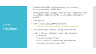 Enter
Terraform
 Terraform is a tool for building, changing, and versioning
infrastructure safely and efficiently.
 As the configuration changes,Terraform is able to determine what
changed and create incremental execution plans which can be
applied.
 Cloud agnostic
 JSON like syntax, HCL (.tf file extension)
 https://www.terraform.io/docs/configuration/syntax.html
 Standalone binary, written in Golang, cross-platform
 Leader in Infra-as-code space, 11,000+ stars on github
 Open source
 Very active development cycle
 You can contribute or submit issues, feature requests
 https://github.com/hashicorp/terraform
 
