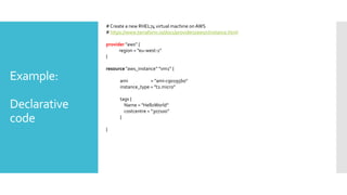 Example:
Declarative
code
#Create a new RHEL74 virtual machine onAWS
# https://www.terraform.io/docs/providers/aws/r/instance.html
provider "aws” {
region = ”eu-west-1"
}
resource "aws_instance” ”vm1” {
ami = "ami-c90195b0"
instance_type = "t2.micro"
tags {
Name = "HelloWorld”
costcentre = “307100”
}
}
 