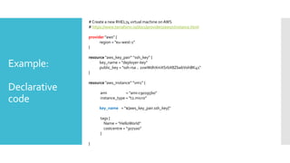 Example:
Declarative
code
#Create a new RHEL74 virtual machine onAWS
# https://www.terraform.io/docs/providers/aws/r/instance.html
provider "aws” {
region = ”eu-west-1"
}
resource "aws_key_pair” “ssh_key” {
key_name = "deployer-key"
public_key = "ssh-rsa .. 2xwWdhXmXSrbX8ZbabVohBK41"
}
resource "aws_instance” ”vm1” {
ami = "ami-c90195b0"
instance_type = "t2.micro”
key_name = “${aws_key_pair.ssh_key}”
tags {
Name = "HelloWorld”
costcentre = “307100”
}
}
 