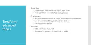 Terraform:
advanced
topics
 State files
 Saves current state in a file (s3, consul, etcd, local)
 Applies diff from current state to apply changes
 Provisioners
 Run local or remove scripts as part of resource creation or deletion.
 Can be used to bootstrap, cleanup before destroy
 Pre-post custom actions
 Modules
 DRY – don’t repeat yourself
 Reuseable, ex: postgres db instance or s3 bucket
 