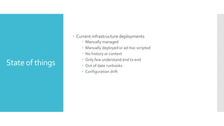 State of things
 Current infrastructure deployments
 Manually managed
 Manually deployed or ad-hoc scripted
 No history or context
 Only few understand end to end
 Out of date runbooks
 Configuration drift
 