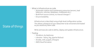 State of things
 What is Infrastructure as code
 Automate creation and maintenance resources (servers, load
balancers, volumes, databases, middleware etc.)
 Build from source control, no manual changes !!
 Ensure testability
Infrastructure is described using a high-level configuration syntax.
This allows a blueprint of your datacenter to be versioned and treated
as you would any other code.
Write and execute code to define, deploy and update infrastructure.
 Tooling
 Terraform, by Hashicorp
 Libraries – boto3, fog, apache libcloud
 Ansible, chef, puppet,CFengine
 AWS Cloud formation
 
