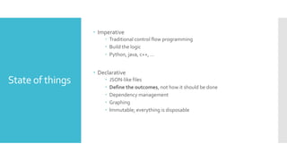 State of things
 Imperative
 Traditional control flow programming
 Build the logic
 Python, java, c++, …
 Declarative
 JSON-like files
 Define the outcomes, not how it should be done
 Dependency management
 Graphing
 Immutable; everything is disposable
 