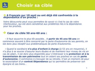 Choisir sa cible  6 Français sur 10 sont ou ont déjà été confrontés à la dépendance d’un proche :  Votre découverte peut vous permettre de savoir si c’est le cas de votre interlocuteur, qui est alors sensibilisé aux problèmes liés à la dépendance pour les proches.  Cœur de cible 50 ans-60 ans :  - Il faut souscrire le plus tôt possible… A  partir de 45 ans-50 ans  on commence souvent à être concerné par la perte d’autonomie de ses parents, on est donc plus réceptif aux problématiques de perte d’autonomie.  -  Quand le sociétaire  n’a plus d’enfant à charge  (à 53 ans en moyenne), il n’a plus à se soucier d’assurer leurs études et de maintenir leur niveau de vie en cas de pépin, il est donc plus disponible pour s’intéresser à la  protection et à la transmission de son patrimoine  tout en aidant ses proches en cas de  perte d’autonomie ; il commence à s’occuper de sa retraite. C’est un moment clé pour la souscription d’un  contrat Dépendance  qui lui permettra de préserver son épargne et ses biens…  