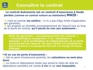 Connaître le contrat  Le contrat Autonomie est un contrat d’assurance à fonds perdus  (comme un contrat voiture ou habitation)  MAIS  :     c’est un contrat  vie entière  : il n’y a pas d’âge limite d’application des garanties,  qui propose un véritable accompagnement de l’assuré tout au long de la durée du contrat,  qu’il perde ou non son autonomie :  Ainsi les garanties « accompagnement des aidants », « Immobilisation temporaire » et «assistance à domicile » sont immédiates et indépendantes de la perte d’autonomie de l’assuré. De plus l’accès à la plateforme Macif Services à la personne est pris en charge de façon illimitée.   Et en cas de perte d’autonomie :     Dès la perte d’autonomie partielle, les  cotisations ne sont plus dues.    La rente en dépendance totale (qui prend le relais de celle en dépendance partielle) est versée  à vie  et est  non imposable .  