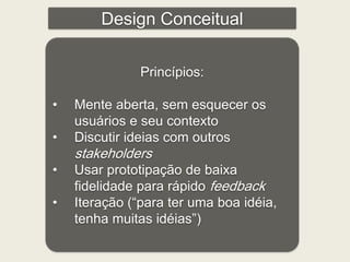 Design Conceitual 
Princípios: 
• Mente aberta, sem esquecer os 
usuários e seu contexto 
• Discutir ideias com outros 
stakeholders 
• Usar prototipação de baixa 
fidelidade para rápido feedback 
• Iteração (“para ter uma boa idéia, 
tenha muitas idéias”) 
 