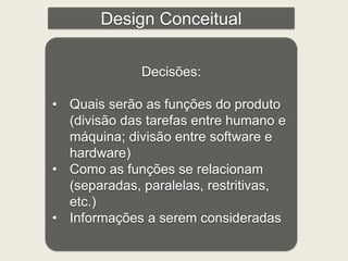 Design Conceitual 
Decisões: 
• Quais serão as funções do produto 
(divisão das tarefas entre humano e 
máquina; divisão entre software e 
hardware) 
• Como as funções se relacionam 
(separadas, paralelas, restritivas, 
etc.) 
• Informações a serem consideradas 
 