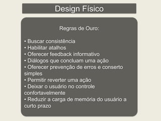 Design Físico 
Regras de Ouro: 
• Buscar consistência 
• Habilitar atalhos 
• Oferecer feedback informativo 
• Diálogos que concluam uma ação 
• Oferecer prevenção de erros e conserto 
simples 
• Permitir reverter uma ação 
• Deixar o usuário no controle 
confortavelmente 
• Reduzir a carga de memória do usuário a 
curto prazo 
 