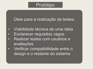 Protótipo 
Úteis para a realização de testes: 
• Viabilidade técnica de uma idéia 
• Esclarecer requisitos vagos 
• Realizar testes com usuários e 
avaliações 
• Verificar compatibilidade entre o 
design e o restante do sistema 
 