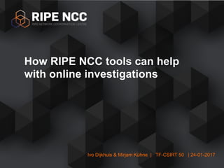 Ivo Dijkhuis & Mirjam Kühne | TF-CSIRT 50 | 24-01-2017
How RIPE NCC tools can help
with online investigations
 