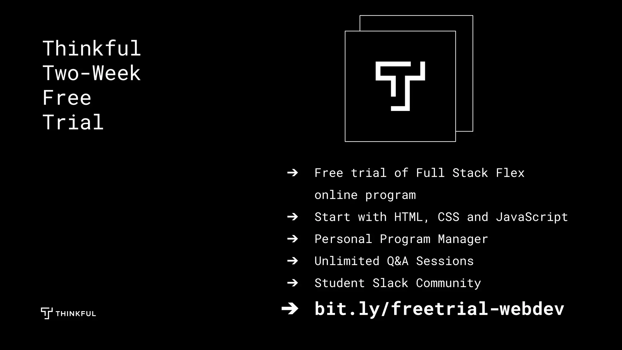 ➔ Free trial of Full Stack Flex
online program
➔ Start with HTML, CSS and JavaScript
➔ Personal Program Manager
➔ Unlimited Q&A Sessions
➔ Student Slack Community
➔ bit.ly/freetrial-webdev
Thinkful
Two-Week
Free
Trial
 
