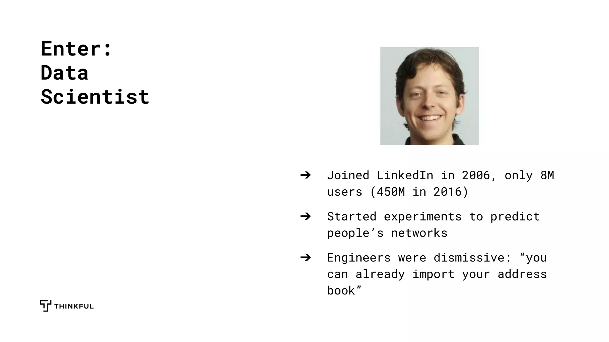 ➔ Joined LinkedIn in 2006, only 8M
users (450M in 2016)
➔ Started experiments to predict
people’s networks
➔ Engineers were dismissive: “you
can already import your address
book”
Enter:
Data
Scientist
 