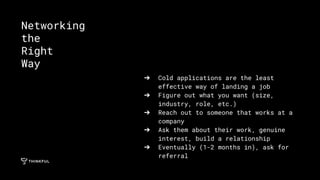 ➔ Cold applications are the least
effective way of landing a job
➔ Figure out what you want (size,
industry, role, etc.)
➔ Reach out to someone that works at a
company
➔ Ask them about their work, genuine
interest, build a relationship
➔ Eventually (1-2 months in), ask for
referral
Networking
the
Right
Way
 