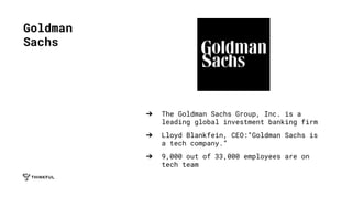 ➔ The Goldman Sachs Group, Inc. is a
leading global investment banking firm
➔ Lloyd Blankfein, CEO:“Goldman Sachs is
a tech company.”
➔ 9,000 out of 33,000 employees are on
tech team
Goldman
Sachs
 