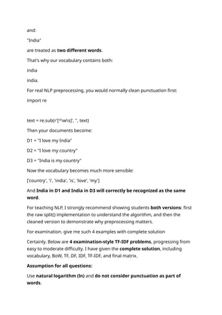 and:
"India"
are treated as two different words.
That's why our vocabulary contains both:
india
india.
For real NLP preprocessing, you would normally clean punctuation first:
import re
text = re.sub(r'[^ws]', '', text)
Then your documents become:
D1 = "I love my India"
D2 = "I love my country"
D3 = "India is my country"
Now the vocabulary becomes much more sensible:
['country', 'i', 'india', 'is', 'love', 'my']
And India in D1 and India in D3 will correctly be recognized as the same
word.
For teaching NLP, I strongly recommend showing students both versions: first
the raw split() implementation to understand the algorithm, and then the
cleaned version to demonstrate why preprocessing matters.
For examination. give me such 4 examples with complete solution
Certainly. Below are 4 examination-style TF-IDF problems, progressing from
easy to moderate difficulty. I have given the complete solution, including
vocabulary, BoW, TF, DF, IDF, TF-IDF, and final matrix.
Assumption for all questions:
Use natural logarithm (ln) and do not consider punctuation as part of
words.
 