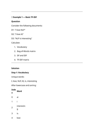 📝 Example 1 — Basic TF-IDF
Question
Consider the following documents:
D1: "I love NLP"
D2: "I love AI"
D3: "NLP is interesting"
Calculate:
1. Vocabulary
2. Bag-of-Words matrix
3. DF and IDF
4. TF-IDF matrix
Solution
Step 1: Vocabulary
Unique words:
I, love, NLP, AI, is, interesting
After lowercase and sorting:
Inde
x
Word
0 ai
1 i
2
interestin
g
3 is
4 love
 