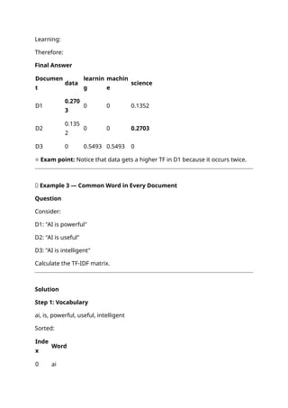 Learning:
Therefore:
Final Answer
Documen
t
data
learnin
g
machin
e
science
D1
0.270
3
0 0 0.1352
D2
0.135
2
0 0 0.2703
D3 0 0.5493 0.5493 0
⭐ Exam point: Notice that data gets a higher TF in D1 because it occurs twice.
📝 Example 3 — Common Word in Every Document
Question
Consider:
D1: "AI is powerful"
D2: "AI is useful"
D3: "AI is intelligent"
Calculate the TF-IDF matrix.
Solution
Step 1: Vocabulary
ai, is, powerful, useful, intelligent
Sorted:
Inde
x
Word
0 ai
 