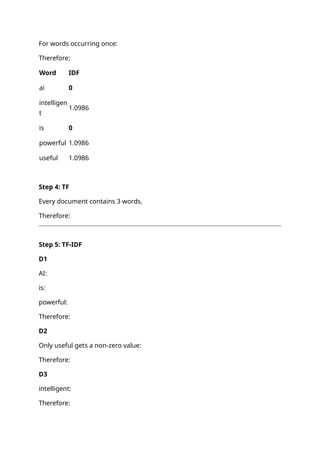 For words occurring once:
Therefore:
Word IDF
ai 0
intelligen
t
1.0986
is 0
powerful 1.0986
useful 1.0986
Step 4: TF
Every document contains 3 words.
Therefore:
Step 5: TF-IDF
D1
AI:
is:
powerful:
Therefore:
D2
Only useful gets a non-zero value:
Therefore:
D3
intelligent:
Therefore:
 